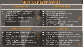 MEN EXPERT SWOT
STRENGTH WEAKNESSES
➔ Positive reviews from customers;
➔ World Recognized and respected
Ambassadors;
➔ The brand presents some unique
products;
➔ Having the own online shop;
➔ Limited Merchandising;
➔ Low Social Media Performance;
➔ Absence of the web-site;
➔ No integration marketing
communications;
➔ Weak content and on-line positioning;
➔ Low marketing budget;
➔ no SEO and no digital campaigns;
OPPORTUNITIES THREATS
➔ Become the Best Interacting Digital
Brand;
➔ Build long lasting relationship with
customers;
➔ Attract new buyers, increase sales;
➔ Health and beauty branch is growing
rapidly in e-commerce;
➔ High competition in the market;
➔ Ukrainian audience will not accept brand,
due to high prices and economic situation
nowadays;
➔ Problems with measuring and evaluating
efficiency of digital campaigns;
➔ Wrong target audience focus.
 