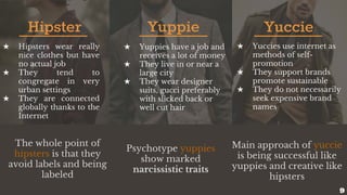 Hipster Yuppie Yuccie
★ Hipsters wear really
nice clothes but have
no actual job
★ They tend to
congregate in very
urban settings
★ They are connected
globally thanks to the
Internet
★ Yuppies have a job and
receives a lot of money
★ They live in or near a
large city
★ They wear designer
suits, gucci preferably
with slicked back or
well cut hair
★ Yuccies use internet as
methods of self-
promotion
★ They support brands
promote sustainable
★ They do not necessarily
seek expensive brand
names
The whole point of
hipsters is that they
avoid labels and being
labeled
Psychotype yuppies
show marked
narcissistic traits
Main approach of yuccie
is being successful like
yuppies and creative like
hipsters
9
 