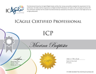 Ahmed Sidky, Ph.D.
Founder, ICAgile
The International Consortium for Agile (ICAgile) hereby certifies that, having successfully completed the requirements for this
certification, the holder shall be recognized as an ICAgile Certified Professional, with rights to affix and display the letters ICP.
This certification signifies that the student has demonstrated (as assessed by instructors) the intent to learn Agile and act as
an Agile professional.
ICAgile Certified Professional
ICP
Marina Baptista
Stephen de Villiers Graaff
Stephen de Villiers Graaff
DVT Academy
Monday, April 25, 2016
57-4368-34c5d9a0-74b1-4b34-9ca5-21af1dfac126
 
