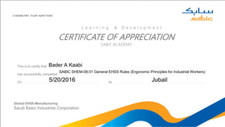 CERTIFICATE OF APPRECIATION
SABIC ACADEMY
This is to certify that………………………………………………………………………………………………………………………………………………………………………………………………………..………………………………………………………………………………………………………………………………………………………………
has successfully completed………………………………………………………………………………………………………………………………………….……………………………………………………………………………………………………………………………………………………………………………………………………
On……………………………………………………………………………………………………………………….………………………………………………………… At……………………………………………………………………………………………………..…………………………………………………………………………………………………………….
Global EHSS-Manufacturing
Saudi Basic Industries Corporation
L e a r n i n g & D e v e l o p m e n t
Bader A Kaabi
SABIC SHEM-08.01 General EHSS Rules (Ergonomic Principles for Industrial Workers)
5/20/2016 Jubail
 