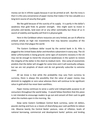 money can be in infinite supply because it can be printed at will. But the irony is
that it is this very convenience of paper money that makes it far less valuable as a
long term source of security than gold.
We like gold because of the scarcity of its supply. It is partly in the dollar’s
weakness that gold finds its greater strength. One might want to invest in
annuities and bonds, land even oil or any other commodity but those of us in
search of stability and liquidity will find it in physical gold.
Here in the Caribbean where resources are very limited, we can ill afford to
embark wholly on high risk investments that may become casualties of the
currency crises that plague the world.
The Eastern Caribbean dollar issued by the central bank in St. Kitts is
pegged to the United States dollar and therefore subservient in every way. The US
dollar unfortunately is losing ground; some signs of economic recovery in the US
may not be enough to mend the structural weaknesses in the system to restore
the integrity of the dollar in the short to medium term. One camp of economists
predicts that the dollar will struggle for some time and it will eventually collapse;
but we are not prophets of doom and do not generally subscribe to extreme
views.
All we know is that while the probability may vary from currency to
currency, there is always the possibility that the value of paper money may
diminish to negligible or zero value whereas there will continue to be significant
value in gold which has never been worthless.
Paper money continues to serve a useful and indispensable purpose to all
consumers throughout the world today. It would follow therefore that this piece
is not intended to encourage readers to go out and convert all their cash to gold
when the markets open in the morning. No.
Keep some Eastern Caribbean Central Bank currency, some US dollars,
pounds sterling and Euro as a means of diversifying your cash portfolio to reduce
risk. Observe keenly the Central Banks’ posture, rates of inflation, levels of
national borrowing, commercial and development banks’ policies and lending
 