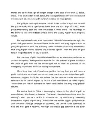 trends and at the first sign of danger, except in the case of our own EC dollar,
move. If we all abandon the EC dollar, the sub-regional economy will collapse and
everyone will be a loser. So with our own currency we must gamble.
The gold per ounce price on the United States market in April was around
the $1550 mark; this is significantly lower than the 2011 high of $1920. Gold
prices traditionally peak and then consolidate at lower levels. The advantage to
the buyer is that consolidation phase levels are usually higher than pre-peak
values.
The key is therefore to learn the market. When inflation rates are high, the
public and governments lose confidence in the dollar and they begin to turn to
gold; the price rises until the economy settles and then alternative investments
that bring higher returns become the preferred option. Then the price of gold
falls at the perfect time for you to step in.
The purchase of gold should be viewed less as an investment and more as
an insurance policy. Taking counsel from the fact that at times of global instability
the price of gold rises we are encouraged not to view its purchase as an
emergency response to a difficult trading environment.
More likely than not, if you keep gold for the long haul you will make a
profit but it is the security of your stored value that is most attractive about gold.
Economists suggest 5-10% but we believe that because our innate weaknesses
require us to set the bar higher, up to 15% of our value should be stored in gold.
The balance will remain available for riskier investments that may bring greater
returns.
The central bank in China is encouraging citizens to buy physical gold in
normal times. We should do likewise. The bank’s direction is consistent with the
country’s own approach which is characterized by consistently increasing
investments in gold. Significantly China is now the world’s biggest gold producer
and consumer although amongst all countries, the United States continues to
hold the most gold in reserves. Although the relative gap between it and other
 