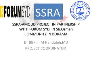 SSRA-AMOUD PROJECT IN PARTNERSHIP
WITH FORUM SYD IN Sh.Osman
COMMUNITY IN BORAMA
Dr JIBRIl I.M Handuleh,MD
PROJECT COORDINATOR
SSRA
 