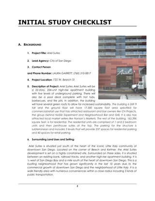INITIAL STUDY CHECKLIST
A. BACKGROUND
1. Project Title: Ariel Suites
2. Lead Agency: City of San Diego
3. Contact Person
and Phone Number: LAURA GARRETT: (760) 310-0817
4. Project Location: 735 W. Beech St.
5. Description of Project: Ariel Suites Ariel Suites will be
a 22-story, 224-unit high-rise apartment building
with five levels of underground parking. There will
also be a pool deck complete with hot tubs,
barbecues, and fire pits. In addition, the building
will have several green roofs to allow for increased sustainability. The building is 269 ft
tall and the ground floor will have 17,300 square foot area specified for
commercial/retail use that has attracted restaurant and bar owners like CH Projects,
the group behind Noble Experiment and Neighborhood Bar and Grill. It is also has
attracted local market sellers like Hanson’s Markets. The rest of the building, 165,396
square feet, is for residential. The residential units are comprised of 1 and 2 bedroom
units and then penthouse suites at the top. The parking for the structure is
subterranean and includes 5 levels that will provide 237 spaces for residential parking
and 40 spaces for retail parking.
6. Surrounding Land Uses and Setting:
Ariel Suites is situated just south of the heart of the iconic Little Italy community of
downtown San Diego. Located on the corner of Beech and Kettner, the Ariel Suites
development is set on a highly constrained site. Surrounded on three sides, it is situated
between an existing bank, railroad tracks, and another high-rise apartment building. It is
¼ west of San Diego Bay and a mile south of the heart of downtown San Diego. This is a
bustling neighborhood that has grown significantly in the last 10 years due to the
commercial growth of downtown San Diego and the neighborhood of Little Italy. It is a
walk friendly area with numerous conveniences within a close radius including 3 kinds of
public transportation.
1
 