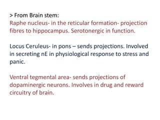 > From Brain stem:
Raphe nucleus- in the reticular formation- projection
fibres to hippocampus. Serotonergic in function.
Locus Ceruleus- in pons – sends projections. Involved
in secreting nE in physiological response to stress and
panic.
Ventral tegmental area- sends projections of
dopaminergic neurons. Involves in drug and reward
circuitry of brain.
 