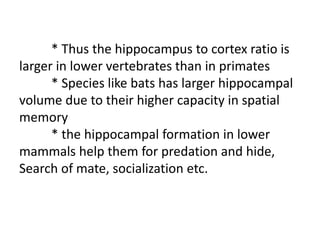 * Thus the hippocampus to cortex ratio is
larger in lower vertebrates than in primates
* Species like bats has larger hippocampal
volume due to their higher capacity in spatial
memory
* the hippocampal formation in lower
mammals help them for predation and hide,
Search of mate, socialization etc.
 
