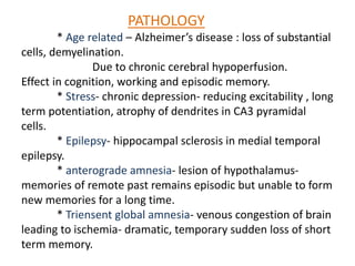 PATHOLOGY
* Age related – Alzheimer’s disease : loss of substantial
cells, demyelination.
Due to chronic cerebral hypoperfusion.
Effect in cognition, working and episodic memory.
* Stress- chronic depression- reducing excitability , long
term potentiation, atrophy of dendrites in CA3 pyramidal
cells.
* Epilepsy- hippocampal sclerosis in medial temporal
epilepsy.
* anterograde amnesia- lesion of hypothalamus-
memories of remote past remains episodic but unable to form
new memories for a long time.
* Triensent global amnesia- venous congestion of brain
leading to ischemia- dramatic, temporary sudden loss of short
term memory.
 
