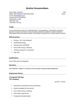 Ibrahim Hussamuldeen
Date of Birth: 20/9/1991
Mobile: 00971558524477/00971501037997
E-mail: ibhu91@yahoo.com
Driving Licence: international
Marital status :single
Nationality :Iraqi
Visa status :visit visa
UAE
Ajman
Profile:
I am an enthusiastic, hands-on IT professional with 1 year experience . I have adopt a meticulous
approach to ensure the smooth-running of business operations. Qualified to industry standards, I
enjoy closely following the latest changes in technology and apply this to my duties wherever relevant.
Skills Summary:
• Windows , XP, Vista, Windows7
• LAN/WAN technology
• Windows Server 2003/2008
• Cisco CCNA routing & switching
• Working as Support in 2 companies.
• Fiber optic
Qualifications:
Cisco CCNA (2014) Iraq /Baghdad
Education:
2014 Bachelor degree in IT general communication engineering(Iraq-Baghdad)
Employment History:
IT engineer full time
ITC company
July 2015 - Present
• Supported and maintained servers and backups.
• Shared knowledge with new recruits.
• Cisco CCNA routing & switching
• Cisco Switch programming
• Configuration &implementation
 