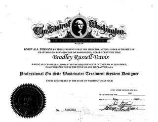 r·
,,
KNOW ALL PERSONS BY THESE PRESENTS THAT THE DIRECTOR, ACTING UNDER AUTHORITY OF
CHAPTER 18.210 REVISED CODE OF WASHINGTON, HEREBY CERTIFIES THAT
<Bradfey <R..,usse{{(}Javis
HAVING SUCCESSFULLY COMPLETED THE REQUIREMENTS OF THE LAW AS QUALIFIED,.
IS AUTHORIZED TO USE THE TITLE OF AND TO PRACTICE AS A
�rofessional <!&n -�ite Wastetriater ijtreatment �pstem mesigner
,< ("    '
( � - /( . , I I> le I , 1: ")
(-:·--/ ·'' .l  1·· J .,;-_'
1
·;,:i)
1
r·IJ
; 1 ( i t ( l ( I; I )
' ( / . ( ( J
f
I./ ,1' 1  '. I I ', ·,
fJ - - '
( I I
, ( .' ( ·,,
('(
I
,, ( ,
')
/' I • I /i;
{'/ ,,, /•'/·.·'' ( '/,
,,
". . l ,, ., R .
('j I , ·' ) 6 .
 '
J
' r,)
V
,,.
( ,t,
'
.i (( ()
� '  ' . ' I ;).•
,_) ( ( /, I I, I  ( ) ''
,, (·l
,'
( I ( I _ ( l , I (
- ��
� 
IJ ' ( I ( ' I , 0j
.... I/_· )
) : .1 '
, l '. ' '• '
(! , ,j ., 'I , '> ) 'I
AND IS REGISTERED IN THE STATE OF WASHINGTON AS SUCH
'No. . 5100253 ···. ,.
. - -· ----'-��
V. ( �
<;;,,/
GIVEN UNDER THE HAND AND SEAL
OF THE DIRECTOR THIS
9tfi
DAY OF l.V.l,@Y , 2003
' )
 