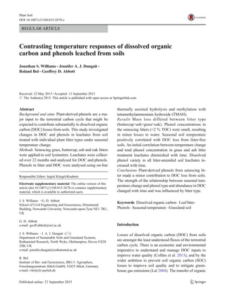 REGULAR ARTICLE
Contrasting temperature responses of dissolved organic
carbon and phenols leached from soils
Jonathan S. Williams & Jennifer A. J. Dungait &
Roland Bol & Geoffrey D. Abbott
Received: 22 May 2015 /Accepted: 13 September 2015
# The Author(s) 2015. This article is published with open access at Springerlink.com
Abstract
Background and aims Plant-derived phenols are a ma-
jor input to the terrestrial carbon cycle that might be
expected to contribute substantially to dissolved organic
carbon (DOC) losses from soils. This study investigated
changes in DOC and phenols in leachates from soil
treated with individual plant litter types under seasonal
temperature change.
Methods Senescing grass, buttercup, ash and oak litters
were applied to soil lysimeters. Leachates were collect-
ed over 22 months and analysed for DOC and phenols.
Phenols in litter and DOC were analysed using on-line
thermally assisted hydrolysis and methylation with
tetramethylammonium hydroxide (TMAH).
Results Mass loss differed between litter type
(buttercup>ash>grass>oak). Phenol concentrations in
the senescing litters (<2 % TOC) were small, resulting
in minor losses to water. Seasonal soil temperature
positively correlated with DOC loss from litter-free
soils. An initial correlation between temperature change
and total phenol concentration in grass and ash litter
treatment leachates diminished with time. Dissolved
phenol variety in all litter-amended soil leachates in-
creased with time.
Conclusions Plant-derived phenols from senescing lit-
ter made a minor contribution to DOC loss from soils.
The strength of the relationship between seasonal tem-
perature change and phenol type and abundance in DOC
changed with time and was influenced by litter type.
Keywords Dissolved organic carbon . Leaf litter.
Phenols . Seasonal temperature . Grassland soil
Introduction
Losses of dissolved organic carbon (DOC) from soils
are amongst the least understood fluxes of the terrestrial
carbon cycle. There is an economic and environmental
imperative to understand and manage DOC inputs to
improve water quality (Collins et al. 2013), and by the
wider ambition to prevent soil organic carbon (SOC)
losses to improve soil quality and to mitigate green-
house gas emissions (Lal 2004). The transfer of organic
Plant Soil
DOI 10.1007/s11104-015-2678-z
Responsible Editor: Ingrid Köegel-Knabner.
Electronic supplementary material The online version of this
article (doi:10.1007/s11104-015-2678-z) contains supplementary
material, which is available to authorized users.
J. S. Williams :G. D. Abbott
School of Civil Engineering and Geosciences, Drummond
Building, Newcastle University, Newcastle-upon-Tyne NE1 7RU,
UK
G. D. Abbott
e-mail: geoff.abbott@ncl.ac.uk
J. S. Williams :J. A. J. Dungait (*)
Department of Sustainable Soils and Grassland Systems,
Rothamsted Research, North Wyke, Okehampton, Devon EX20
2SB, UK
e-mail: jennifer.dungait@rothamsted.ac.uk
R. Bol
Institute of Bio- and Geosciences, IBG-3: Agrosphere,
Forschungszentrum Jülich GmbH, 52425 Jülich, Germany
e-mail: r.bol@fz-juelich.de
 