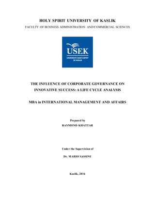 HOLY SPIRIT UNIVERSITY OF KASLIK
FACULTY OF BUSINESS ADMINISTRATION AND COMMERCIAL SCIENCES
THE INFLUENCE OF CORPORATE GOVERNANCE ON
INNOVATIVE SUCCESS: A LIFE CYCLE ANALYSIS
MBA in INTERNATIONAL MANAGEMENT AND AFFAIRS
Prepared by
RAYMOND KHATTAR
Under the Supervision of
Dr. MARIO SASSINE
Kaslik, 2016
 