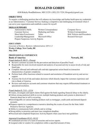 ROSALIND GORDY
​4100 Rokeby Road|Baltimore, MD 21229 | (302) 252-7228 | Rosgordy@gmail.com
OBJECTIVE
To acquire a challenging position that will enhance my knowledge and further build upon my credentials
as an Administrative / Customer Service; Seeking a competitive and challenging environment where I
can serve your organization and establish a career for myself.
SKILLS SUMMARY
Administrative Skills Written Correspondence Computer Savvy
Customer Service Marketing and Sales Written Correspondence
Short Sales/Foreclosures Teller BAC Policies and Procedures
Leadership/Management Microsoft Office Research Surveyor
Prepare Suspicious Activity Reports
EDUCATION
Associate of Science, Business Administration, GPA 3.2
Wesley College, New Castle, DE
May 2010
PROFESSIONAL EXPERIENCE
Bank of America ​Newark, DE
Fraud Analyst II: 06/15 – Present
● Reviews customer accounts for the prevention and detection of possible Fraud.
● Responsible for more involved research and analysis of account activity to assess levels of risk and
fraud type.
● Complete inbound and outbound calls and take appropriate action based on transaction
characteristics of greater complexity.
● Perform back office functions related to research and resolution of fraudulent activity and service
support.
● Assesses the level of risk and makes decisions which directly impact the customer experience and
risk to Bank of America.
● Reviews and analyzes accounts and customer situations that may require differentiated treatment or
specialized resolution.
Fraud Analyst II: 7/13 – 12/14
●Creates, investigate and report claims filed against the bank regarding financial abuse to the elderly.
●Utilizes strong analytical skills to review multiple banking products and systems to determine if
financial abuse has or still is occurring.
●Knowledgeable on various banking products such as mortgages, credit cards and demand deposit
accounts.
●Prepares reports in a comprehensive narrative detailing the events of cases for the State Adult
Protective Services Agencies.
●Ability to communicate both verbally and in writing.
●Strong ability to prioritize and meet case completion deadline.
●Processed and completed Suspicious Activity Reports when cases have met guidelines
Appraisal Coordinator 01/12 - 01/13
●Coordinated activities of a team of associate and review reports.
●Assigned order to vendors for completion within a specified amount of time.
 