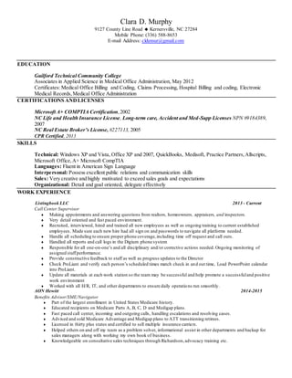 Clara D. Murphy
9127 County Line Road  Kernersville, NC 27284
Mobile Phone: (336) 588-8653
E-mail Address: cldemur@gmail.com
EDUCATION
Guilford Technical Community College
Associates in Applied Science in Medical Office Administration, May 2012
Certificates: Medical Office Billing and Coding, Claims Processing, Hospital Billing and coding, Electronic
Medical Records,Medical Office Administration
CERTIFICATIONS ANDLICENSES
Microsoft A+ COMPTIA Certification,2002
NC Life and Health Insurance License, Long-term care, Accident and Med-Supp Licenses NPN #9184389,
2007
NC Real Estate Broker’s License, #227113, 2005
CPR Certified, 2013
SKILLS
Technical: Windows XP and Vista, Office XP and 2007, QuickBooks, Medisoft, Practice Partners,Allscripts,
Microsoft Office,A+ Microsoft CompTIA
Languages: Fluent in American Sign Language
Interpersonal: Possess excellent public relations and communication skills
Sales: Very creative and highly motivated to exceed sales goals and expectations
Organizational: Detail and goal oriented, delegate effectively
WORK EXPERIENCE
Listingbook LLC 2013 - Current
Call Center Supervisor
 Making appointments and answering questions from realtors, homeowners, appraisers, and inspectors.
 Very detail oriented and fast paced environment.
 Recruited, interviewed, hired and trained all new employees as well as ongoing training to current established
employees. Made sure each new hire had all sign on and passwords to navigate all platforms needed.
 Handle all scheduling to ensure proper phone coverage,including time off request and call outs.
 Handled all reports and call logs in the Digium phone system
 Responsible for all one-on-one’s and all disciplinary and/or corrective actions needed. Ongoing monitoring of
assigned staffperformance.
 Provide constructive feedback to staff as well as progress updates to the Director
 Check ProLiant and verify each person’s scheduled times match check in and out time, Load PowerPoint calendar
into ProLiant.
 Update all materials at each work station so the team may be successful and help promote a successfuland positive
work environment
 Worked with all H/R, IT, and other departments to ensure daily operations run smoothly.
AON Hewitt 2014-2015
Benefits Advisor/SME/Navigator
 Part of the largest enrollment in United States Medicare history.
 Educated recipients on Medicare Parts A, B, C, D and Medigap plans.
 Fast paced call center, incoming and outgoing calls, handling escalations and resolving cases.
 Advised and sold Medicare Advantage and Medigap plans to ATT transitioning retirees.
 Licensed in thirty plus states and certified to sell multiple insurance carriers.
 Helped others on and off my team as a problem solver, informational assist in other departments and backup for
sales managers along with working my own book of business.
 Knowledgeable on consultative sales techniques through Richardson,advocacy training etc.
 