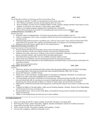 APAC 2013-2014
United Healthcare Medicare Advantage and Prescription Drugs Plans
 Recruited in mid-2013 for OEP in a fast paced heavy call volume call center.
 2013 Medicare enrollment-currently licensed agent in thirty-one states.
 Received multiple customer service/compliance/HIPAA awards, organize, delegate and direct other agents to solve
problems on and off my team. Became a subject matter expert (SME).
 Ability to run multiple programs simultaneously including Citrix and MARX.
 Received bonus program every month for outstanding sales and customer service compliance.
Combined Insurance, Greensboro, NC 2007 - 2012
Benefits Specialist
 Performed matters of implementation of voluntary insurance plans and the enrollment there of.
 Ability to communicate with a variety of people to effectively enroll only needed products,and provide excellent
customer service.
 Maintained high production and low cancellation rates, achieved "pace setters" status,and received the initial WCS
award followed by the pearl, ruby, emerald, and diamond awards in recognition of outstanding performance.
 Obtained a current NC license, and SC and VA non-resident licenses.
Eagle Gastroenterology, Greensboro, NC Spring 2012
Capstone Cooperative Training Program
 Witnessed professionaldoctors performing colonoscopies and endoscopy procedures.
 Trained on EClinical Works, the computer software systemused by all Eagle practices.
 Performed front office check in/out, verifying correct insurance information, collecting co-payments, answered
phones,and made reminder calls to patients about upcoming appointments.
 Transferred hard copy patient files into new compliant electronic medical records.
 Observed the nurse administer the prescreening questionnaire for upcoming procedures.
 Shadowed the insurance department as they handled disputes and reimbursements and received pre-authorization for
upcoming screening.
 Claims processing and procedures
Airgas Safety, Greensboro, NC 1996 - 2004
Logistics
 Effectively marketed and sold industrial safety products through quoting,bidding, processing AR/AP and making
account adjustments; both inside and outside sales/orders through JD Edwards, B2B, SAP, or direct.
 Strong SAP Experience and POS software.
 Demonstrates a clear and effective speaking manner for the purpose of explaining information to customers and
employees in order to ship safety equipment from one point to another.
 Answered multiple phone lines and handle all customer inquiries. Demonstrated planning skills and outstanding
personal relationship skills by acquiring new accounts through leads and/orcold calling prospective clients,
purchasing and sourcing and enjoy working in a “hands-on”,high volume, fast-paced work environment.
 Implemented commission-based sales bonus programfor outbound calls and grew sales territory to number one sales
dollars.
 Computed all billing for the multi-million dollar account Northrop Grumman (formerly Newport News Shipbuilding)
and othernational accounts servicing issues.
 Strong problem-solver, with an eye for detail. Being a role model by having a positive attitude and communicating
directly and honestly.
 Ability to work independently and under pressure to meet deadlines.
ACCOMPLISHMENTS
 Dean’s List Spring & Fall 2011, Spring, Summer & Fall 2010, President’s List Spring 2010
 WCS Pacesetter’s Status, Initial, Pearl, Ruby, Sapphire, Emerald and Diamond Awards For Combined Insurance
 Airgas Safety-Customer Service and Sales Award
 APAC top sales for UHC MA products,Quality and Compliance Awards.
 Aon top sales,compliance, adherence and quality scores
 