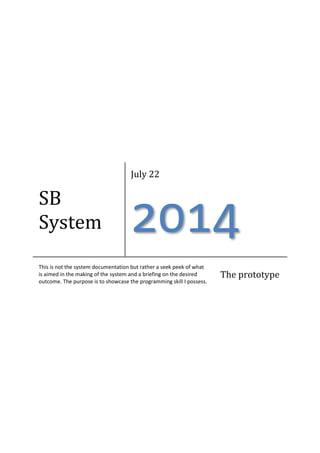 SB
System
July 22
2014
This is not the system documentation but rather a seek peek of what
is aimed in the making of the system and a briefing on the desired
outcome. The purpose is to showcase the programming skill I possess.
The prototype
 