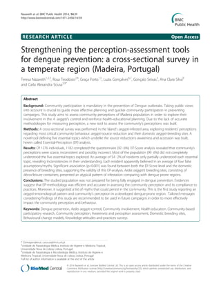 RESEARCH ARTICLE Open Access
Strengthening the perception-assessment tools
for dengue prevention: a cross-sectional survey in
a temperate region (Madeira, Portugal)
Teresa Nazareth1,2,3
, Rosa Teodósio2,4
, Graça Porto1,5
, Luzia Gonçalves6,7
, Gonçalo Seixas3
, Ana Clara Silva8
and Carla Alexandra Sousa3,9*
Abstract
Background: Community participation is mandatory in the prevention of Dengue outbreaks. Taking public views
into account is crucial to guide more effective planning and quicker community participation in preventing
campaigns. This study aims to assess community perceptions of Madeira population in order to explore their
involvement in the A. aegypti’s control and reinforce health-educational planning. Due to the lack of accurate
methodologies for measuring perception, a new tool to assess the community’s perceptions was built.
Methods: A cross-sectional survey was performed in the Island’s aegypti-infested area, exploring residents’ perceptions
regarding most critical community behaviour: aegypti-source reduction and their domestic aegypti-breeding sites. A
novel tool defining five essential topics which underlie the source reduction’s awareness and accession was built,
herein called Essential-Perception (EP) analysis.
Results: Of 1276 individuals, 1182 completed the questionnaire (92 · 6%). EP-Score analysis revealed that community’s
perceptions were scarce, inconsistent and possibly incorrect. Most of the population (99 · 6%) did not completely
understood the five essential topics explored. An average of 54 · 2% of residents only partially understood each essential
topic, revealing inconsistencies in their understanding. Each resident apparently believed in an average of four false
assumptions/myths. Significant association (p<0.001) was found between both the EP-Score level and the domestic
presence of breeding sites, supporting the validity of this EP-analysis. Aedes aegypti’s breeding sites, consisting of
décor/leisure containers, presented an atypical pattern of infestation comparing with dengue prone regions.
Conclusions: The studied population was not prepared for being fully engaged in dengue prevention. Evidences
suggest that EP-methodology was efficient and accurate in assessing the community perception and its compliance to
practices. Moreover, it suggested a list of myths that could persist in the community. This is the first study reporting an
aegypti-entomological pattern and community’s perception in a developed dengue-prone region. Tailored messages
considering findings of this study are recommended to be used in future campaigns in order to more effectively
impact the community perception and behaviour.
Keywords: Dengue prevention, Aedes aegypti control, Community involvement, Health education, Community-based
participatory research, Community perception, Awareness and perception assessment, Domestic breeding sites,
Behavioural change models, Knowledge-attitudes-and-practices surveys
* Correspondence: casousa@ihmt.unl.pt
3
Unidade de Parasitologia Médica, Instituto de Higiene e Medicina Tropical,
Universidade Nova de Lisboa, Lisboa, Portugal
9
Unidade de Parasitologia e Microbiologia Médica, Instituto de Higiene e
Medicina Tropical, Universidade Nova de Lisboa, Lisboa, Portugal
Full list of author information is available at the end of the article
© 2014 Nazareth et al.; licensee BioMed Central Ltd. This is an open access article distributed under the terms of the Creative
Commons Attribution License (http://creativecommons.org/licenses/by/2.0), which permits unrestricted use, distribution, and
reproduction in any medium, provided the original work is properly cited.
Nazareth et al. BMC Public Health 2014, 14:39
http://www.biomedcentral.com/1471-2458/14/39
 
