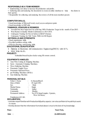 RESPONSIBLE AS A TEAM MEMBER :
• Implementing new ideas to increase the production and profits.
• Gathering data and analyzing the documents to create an online database to help the clients in
their queries.
• Responsible for collecting and analyzing the reviews of all the team members pesent.
COMPUTER SKILLS:
• Good knowledge of Microsoft word, excel, access and power-point.
• Good knowledge in ERP tally.
TRAININGS, HONOURS & REWARDS:
 Awarded the Best Supervisor for achieving 100% Production Target in the month of Jan-2015.
 Won Runner in Quality Month Celebrations in 2013-2014.
 Undergone Training for Fire & Safety in SBAP Chennai.
 Undergone Training for 7QC Tools, FMEA & 8D Report.
KEYSKILLS AND STRENGTH
• Good organization skills.
• Excellent problem solving skills.
• Effective listening and learning skills.
EDUCATIONAL QUALIFICATION:
 Diploma in Electronics &Communication Engineering(DECE) with 82 %.
 SSLC With 86.4%
PROJECT:
Embedded based keyless locker using IR remote control.
EQUIPMENTS HANDLED:
 Auto Wire Cutting & Stripping Machine.
 Semi - Automatic Crimping Machines.
 Wave Soldering Machine.
 Pneumatic Toggle Press.
 Pneumatic Operated Press.
 pot Welding Machines (40 Kv).
 Gun Soldering Machine.
PERSONAL DETAILS:
Father’s Name : S.AhamedSherif.
Date of Birth : 05 April 1991.
Sex : Male
Marital Status : Single
Nationality : Indian
Community : Muslim.
Permanent Address : No.2274 JinnaComplex Upstairs,
West 3rd Street,
Pudukkottai-622 001.
DECLARATION:
I considermyself familiarwithProduction&Quality aspects.Iam alsoconfidentof myabilityto work
in a team.
I hereby declare that the information furnished above is true to the best of my knowledge.
Place : Yours Truly,
Date : (A.ARIFULLAH)
 