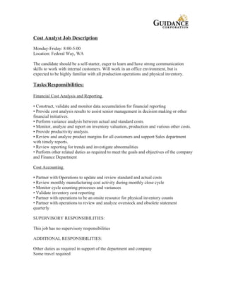 Cost Analyst Job Description
Monday-Friday: 8:00-5:00
Location: Federal Way, WA
The candidate should be a self-starter, eager to learn and have strong communication
skills to work with internal customers. Will work in an office environment, but is
expected to be highly familiar with all production operations and physical inventory.
Tasks/Responsibilities:
Financial Cost Analysis and Reporting
• Construct, validate and monitor data accumulation for financial reporting
• Provide cost analysis results to assist senior management in decision making or other
financial initiatives.
• Perform variance analysis between actual and standard costs.
• Monitor, analyze and report on inventory valuation, production and various other costs.
• Provide productivity analysis.
• Review and analyze product margins for all customers and support Sales department
with timely reports.
• Review reporting for trends and investigate abnormalities
• Perform other related duties as required to meet the goals and objectives of the company
and Finance Department
Cost Accounting
• Partner with Operations to update and review standard and actual costs
• Review monthly manufacturing cost activity during monthly close cycle
• Monitor cycle counting processes and variances
• Validate inventory cost reporting
• Partner with operations to be an onsite resource for physical inventory counts
• Partner with operations to review and analyze overstock and obsolete statement
quarterly
SUPERVISORY RESPONSIBILITIES:
This job has no supervisory responsibilities
ADDITIONAL RESPONSIBILITIES:
Other duties as required in support of the department and company
Some travel required
 