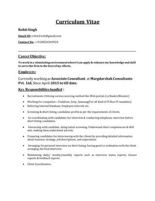 Curriculum Vitae
Rohit Singh
Email ID: rohit.fresh@gmail.com
Contact No. : +918826369924
_____________________________________________________________________________________________________________________________ _______________
CareerObjective:
To workina stimulatingenvironmentwhereIcan apply& enhancemy knowledgeand skill
to servethe firm to the best ofmy efforts.
Employers:
Currently workingas Associate Consultant at MargdarshakConsultants
Pvt. Ltd, Since April-2015 to till date.
Key Responsibilities handled :
 Recruitments Utilizing various sourcing method like Web portals (i.e.Naukri,Monster)
 Working for companies—Vodafone, Sony, Samsung{For all kind of IT,Non-IT mandates}
 Referring Internal Database, Employee referrals etc.
 Screening & short-listing candidates profileas per the requirements of clients.
 Co-coordinating withcandidates for interview & conducting telephonic interview before
short listing candidates.
 Interacting withcandidate, doing initial screening. Understand their competencies & skill
sets, making them understand job role.
 Preparing candidates forinterviewing with the clients by providing detailed information
about business strategy, jobdescriptions, and expectation.
 Arranging forpersonal interview on short listing, having good co-ordination with the client
arranging the final interview.
 Maintaining daily/ weekly/monthly reports such as interview status reports, closure
reports & feedback reports.
 Client Coordination.
 