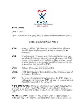 Media Advisory
Date: 11/7/2016
Contact: Mattie McGurk, (209) 769-8120, mattieann94@mail.fresnostate.edu
Never Let a Child Walk Alone
WHAT: Never Let A Child Walk Alone is a one-mile walk that will honor
those involved with CASA as well as promote becoming an
advocate
WHO: Virtually anyone in the community that would like to come can
participate. The focuses will be on current advocates, their CASA
children, foster parents and their foster children who are in need
of an advocate, and anyone who would like to sponsor, donate,
or spend their time benefitting CASA.
WHEN: October 2017, early morning (details TBA)
WHERE: 13935 Oak Ridge Lane Clovis, California. Gated neighborhood off
of Academy Oaks Lane.
WHY: The event will help raise money to continue the CASA mission as
well as promote becoming a CASA advocate in hopes of getting
those 200 children off of the waiting list.
PHOTO OPPORTUNITIES: Photo opportunities will be available throughout the
walk. The event will also have different food trucks and events going on
throughout with places for children to play. These will bee good photo ops as
well.
About CASA: CASA’s mission is to help children who have been placed in
foster care stay on the track to a permanent home as well as success as an
 