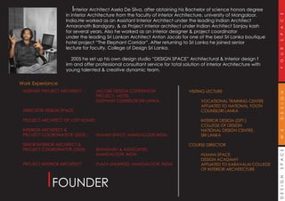 DESIGNSPACEWEDESIGNYOURSPACE
FOUNDER
Interior Architect Asela De Silva, after obtaining his Bachelor of science honors degree
in interior Architecture from the faculty of interior Architecture, university of Mangaloor,
India.He worked as an Assistant Interior Architect under the leading Indian Architect
Amaranath Bandgary, & as Project interior architect under Indian Architect Sanjay kash
for several years. Also he worked as an interior designer & project coordinator
under the leading Sri Lankan Architect Anton Jacob for one of the best Sri Lanka boutique
hotel project “The Elephant Corridor”. After returning to Sri Lanka he joined senior
lecture for faculty, College of Design Sri Lanka.
2005 he set up his own design studio “DESIGN SPACE” Architectural & Interior design f
irm and offer professional consultant service for total solution of interior Architecture with
young talented & creative dynamic team.
Work Experiance
ASSITANT PROJECT ARCHITECT : JACOBE DESIGN COPERATION
PROJECT - HOTEL
ELEPHANT CORRIDOR,SRI LANKA.
DIRECTIOR DESIGN SPACE
PEOJECT ARCHITECT OF LOFT HOMES
INTERIOR ARCHITECT &
PROJECT COORDINATIOR (2005) : HUMAN SPACE, MANGALOOR,INDIA.
SINIOR INTERIOR ARCHITECT &
PROJECT COORDINATOR (2005) : BHANDARY & ASSOCIATES,
MANGALOOR, INDIA
PROJECT INTERIOR ARCHITECT : PLAZA UNLIMITED, MANGALOOR, INDIA
VISITING LECTURE
VOCATIONAL TRAINING CENTRE
AFFLIATED TO NATIONAL YOUTH
COUNSILSRI LANKA
INTERIOR DESIGN (DPT.)
COLLEGE OF DESIGN
NATIONAL DESIGN CENTRE,
SRI LANKA
COURSE DIRECTOR
HUMAN SPACE
DESIGN ACADAMY
AFFLIATED TO KARAVALAI COLLEGE
OF INTERIOR ARCHITECTURE
 