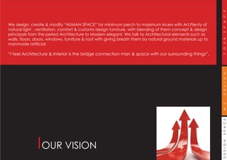 DESIGNSPACEWEDESIGNYOURSPACE
OUR VISION
We design, create & modify “HUMAN SPACE” for minimum perch to maximum Acers with Art,Plenty of
natural light , ventilation, comfort & customs design furniture, with blending of them concept & design
principals from the period Architecture to Modern elegant. We talk to Architectural elements such as
walls, floors, doors, windows, furniture & roof with giving breath them by natural ground materials up to
manmade artificial.
“I feel Architecture & Interior is the bridge connection man & space with our surrounding things”.
 