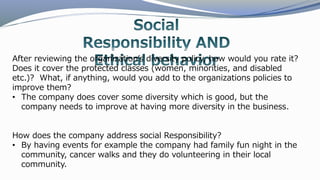 After reviewing the organization’s diversity policy, how would you rate it?
Does it cover the protected classes (women, minorities, and disabled
etc.)? What, if anything, would you add to the organizations policies to
improve them?
• The company does cover some diversity which is good, but the
company needs to improve at having more diversity in the business.
How does the company address social Responsibility?
• By having events for example the company had family fun night in the
community, cancer walks and they do volunteering in their local
community.
 