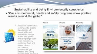 Sustainability and being Environmentally conscience
 “Our environmental, health and safety programs show positive
results around the globe.”
• “Boston Scientific has
continued to expand
its adoption of
sustainable and
renewable energy
across the globe,
including large-scale
solar installations,
combined heat and
power plants,
purchase of
greenhouse gas
offsets, and using
 