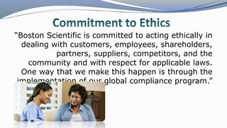 “Boston Scientific is committed to acting ethically in
dealing with customers, employees, shareholders,
partners, suppliers, competitors, and the
community and with respect for applicable laws.
One way that we make this happen is through the
implementation of our global compliance program.”
 
