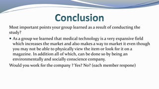 Most important points your group learned as a result of conducting the
study?
 As a group we learned that medical technology is a very expansive field
which increases the market and also makes a way to market it even though
you may not be able to physically view the item or look for it on a
magazine. In addition all of which, can be done so by being an
environmentally and socially conscience company.
Would you work for the company ? Yes? No? (each member respone)
 