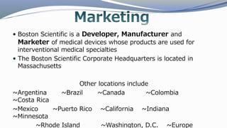  Boston Scientific is a Developer, Manufacturer and
Marketer of medical devices whose products are used for
interventional medical specialties
 The Boston Scientific Corporate Headquarters is located in
Massachusetts
Other locations include
~Argentina ~Brazil ~Canada ~Colombia
~Costa Rica
~Mexico ~Puerto Rico ~California ~Indiana
~Minnesota
~Rhode Island ~Washington, D.C. ~Europe
 