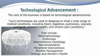 The core of the business is based on technological advancements
“[our] technologies are used to diagnose or treat a wide range of
medical conditions, including heart, digestive, pulmonary, vascular,
urological, women's health, and chronic pain conditions.”
That include:
Electrophysiology
Endoscopy
Interventional Cardiology
Neuromodulation
Peripheral Interventions
Rhythm Management
Urology and Women's Health
 