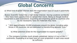 a) What kind of global interest does the organization have or could it potentially
have?
Boston Scientific Global Has a high Global Interest. Having Locations worldwide
they have more opportunities to spread their brand. Being as though medical
equipment is used everywhere. Exporting and Importing goods to countries who
do not necessarily have the materials they have.
 " With approximately 23,000 employees around the globe, including sales
forces in 40 countries, we are dedicated to transforming patients’ lives."
b) What potential exists for the organization to expand globally?
 The company is pretty much already globalized ,being in 6 out of the 7
continents. Expanding to at least have an even proportion in each area would
be sufficient.
 