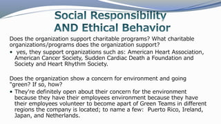 Does the organization support charitable programs? What charitable
organizations/programs does the organization support?
 yes, they support organizations such as: American Heart Association,
American Cancer Society, Sudden Cardiac Death a Foundation and
Society and Heart Rhythm Society.
Does the organization show a concern for environment and going
"green? If so, how?
 They're definitely open about their concern for the environment
because they have their employees environment because they have
their employees volunteer to become apart of Green Teams in different
regions the company is located; to name a few: Puerto Rico, Ireland,
Japan, and Netherlands.
 