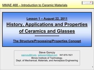 1
Lesson 1 – August 22, 2011
History, Applications and Properties
of Ceramics and Glasses
********************
The Structure/Processing/Properties Concept
Steve Gonczy
sgpnczy@iit.edu gatewaymt@aol.com 847-870-1621
Illinois Institute of Technology,
Dept. of Mechanical, Materials, and Aerospace Engineering
MMAE 468 – Introduction to Ceramic Materials
 