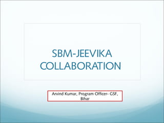 SBM-JEEVIKA
COLLABORATION
Arvind Kumar, Program Officer- GSF,
Bihar
 