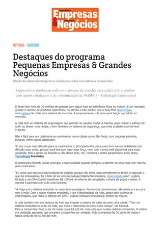 .O Brasil tem mais de 26 milhões de pessoas com algum tipo de deficiência física ou motora. É um mercado
grande e carente de produtos específicos. Foi atenta a este público que a Easy Mob desenvolveu
uma cadeira de rodas com sistema de marchas. A empresa levou três anos para lançar o produto no
mercado.
A roda tem um sistema de engrenagem que permite ao usuário mudar a marcha, para reduzir o esforço de
subir ou descer uma rampa, e tem também um sistema de segurança, que evita acidades num terreno
irregular.
Não é fácil para um cadeirante se movimentar numa cidade como São Paulo, com calçadas estreitas,
buracos, entre outros obstáculos.
“É isso o que mais dificulta para os cadeirantes e, principalmente, para quem tem menos mobilidade isso
dificulta mais ainda, porque você tem que fazer mais força, nem todo mundo está disponível para estar
ajudando. Mas a gente vai levando a vida desse jeito, né”, comenta o atleta paraolímpico Rony Stony.
Tecnologia brasileira
O empresário Ricardo Jacob enxergou a oportunidade quando comprou a patente de uma roda com marcha
para cadeirantes.
“Eu achei que era uma oportunidade de negócio porque não tinha nada semelhante no Brasil, e segundo o
que me entusiasmou foi o fato de ser uma tecnologia totalmente brasileira, desenvolvida aqui”, explica.
Ricardo e seu filho Danilo investiram R$ 100 mil na reforma de um galpão, compra de peças e testes. A
marcha é parecida com a de uma bicicleta.
“A mágica é o sistema embutido no cubo de engrenagens. Numa roda convencional, não existe e o aro gira
com a roda. Com o nosso sistema engatado, o aro é desacoplado da roda, passa pelo sistema de
engrenagens, que reduz o esforço em 50%”, explica Renaud Deneubourg, diretor do projeto.
A roda também tem um sistema de freio que impede a cadeira de voltar durante uma subida. “Tem um
sistema embutido no cubo da roda, que evita o retrocesso da roda numa rampa”, diz Renaud.
Para o consumidor final, o par de rodas custa R$ 2,8 mil, mais caro que muitas cadeiras completas. O motivo
é a produção pequena, que encarece o custo fixo por unidade. Hoje a empresa faz 20 pares de rodas e
fatura cerca de R$ 60 mil por mês
Empresários produzem roda com sistema de marcha para cadeirante e contam
com apoio estratégico e de comunicação da AGMKT – Estratégia Empresarial
 