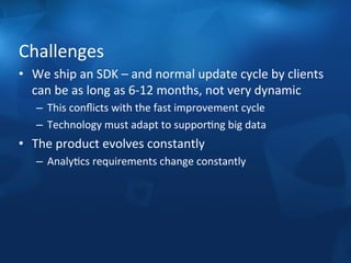 Challenges 
• We 
ship 
an 
SDK 
– 
and 
normal 
update 
cycle 
by 
clients 
can 
be 
as 
long 
as 
6-­‐12 
months, 
not 
very 
dynamic 
– This 
conflicts 
with 
the 
fast 
improvement 
cycle 
– Technology 
must 
adapt 
to 
supporFng 
big 
data 
• The 
product 
evolves 
constantly 
– AnalyFcs 
requirements 
change 
constantly 
 