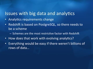 Issues 
with 
big 
data 
and 
analyFcs 
• AnalyFcs 
requirements 
change 
• RedshiS 
is 
based 
on 
PostgreSQL, 
so 
there 
needs 
to 
be 
a 
scheme 
– Schemes 
are 
the 
most 
restricFve 
factor 
with 
RedshiS 
• How 
does 
that 
work 
with 
evolving 
analyFcs? 
• Everything 
would 
be 
easy 
if 
there 
weren’t 
billions 
of 
rows 
of 
data… 
 