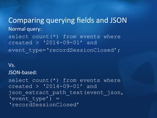 Comparing 
querying 
fields 
and 
JSON 
Normal 
query: 
select count(*) from events where 
created > ‘2014-09-01’ and 
event_type=‘recordSessionClosed’; 
Vs. 
JSON-­‐based: 
select count(*) from events where 
created > ‘2014-09-01’ and 
json_extract_path_text(event_json, 
‘event_type’) = 
‘recordSessionClosed’ 
 