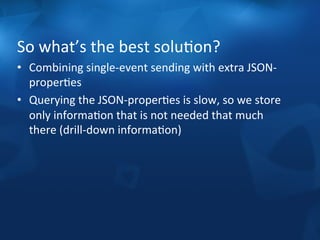 So 
what’s 
the 
best 
soluFon? 
• Combining 
single-­‐event 
sending 
with 
extra 
JSON-­‐ 
properFes 
• Querying 
the 
JSON-­‐properFes 
is 
slow, 
so 
we 
store 
only 
informaFon 
that 
is 
not 
needed 
that 
much 
there 
(drill-­‐down 
informaFon) 
 