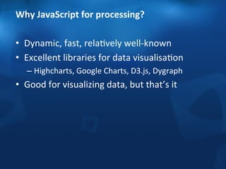 Why 
JavaScript 
for 
processing? 
• Dynamic, 
fast, 
relaFvely 
well-­‐known 
• Excellent 
libraries 
for 
data 
visualisaFon 
– Highcharts, 
Google 
Charts, 
D3.js, 
Dygraph 
• Good 
for 
visualizing 
data, 
but 
that’s 
it 
 