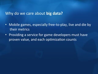 Why 
do 
we 
care 
about 
big 
data? 
• Mobile 
games, 
especially 
free-­‐to-­‐play, 
live 
and 
die 
by 
their 
metrics 
• Providing 
a 
service 
for 
game 
developers 
must 
have 
proven 
value, 
and 
each 
opFmizaFon 
counts 
 