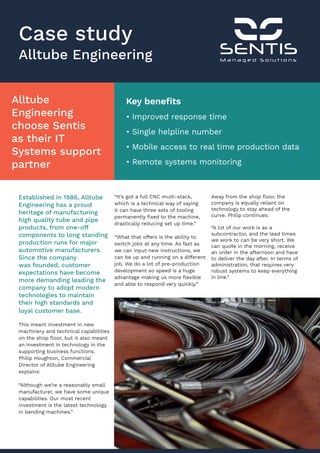Case study
Alltube Engineering
Alltube
Engineering
choose Sentis
as their IT
Systems support
partner
Established in 1986, Alltube
Engineering has a proud
heritage of manufacturing
high quality tube and pipe
products, from one-off
components to long standing
production runs for major
automotive manufacturers.
Since the company
was founded, customer
expectations have become
more demanding leading the
company to adopt modern
technologies to maintain
their high standards and
loyal customer base.
This meant investment in new
machinery and technical capabilities
on the shop floor, but it also meant
an investment in technology in the
supporting business functions.
Philip Houghton, Commercial
Director of Alltube Engineering
explains:
“Although we’re a reasonably small
manufacturer, we have some unique
capabilities. Our most recent
investment is the latest technology
in bending machines.”
“It’s got a full CNC multi-stack,
which is a technical way of saying
it can have three sets of tooling
permanently fixed to the machine,
drastically reducing set up time.”
“What that offers is the ability to
switch jobs at any time. As fast as
we can input new instructions, we
can be up and running on a different
job. We do a lot of pre-production
development so speed is a huge
advantage making us more flexible
and able to respond very quickly.”
Away from the shop floor, the
company is equally reliant on
technology to stay ahead of the
curve. Philip continues:
“A lot of our work is as a
subcontractor, and the lead times
we work to can be very short. We
can quote in the morning, receive
an order in the afternoon and have
to deliver the day after. In terms of
administration, that requires very
robust systems to keep everything
in line.”
Key benefits
• Improved response time
• Single helpline number
• Mobile access to real time production data
• Remote systems monitoring
 