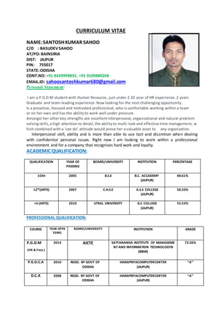 CURRICULUM VITAE
NAME:SANTOSH KUMAR SAHOO
C/O : BASUDEV SAHOO
AT/PO: BAINSIRIA
DIST: JAJPUR
PIN: 755017
STATE: ODISHA
CONT.NO: +91 8439999835, +91 9109880268
EMAIL.ID: sahoosantoshkumar680@gmail.com
Personal Statement:
I am a P.G.D.M student with Human Resource, just under 2.10 year of HR experience.2 years
Graduate and team-leading experience.Now looking for the next challenging opportunity.
Is a proactive, focused and motivated professional, who is comfortable working within a team
or on her own and has the abilityto work well under pressure.
Amongst her other key strengths are excellentinterpersonal, organizational and natural problem
solving skills,a high attention to detail, the abilityto multi-task and effective time management, w
hich combined with a ‘can do’ attitude would prove her a valuable asset to any organization.
Interpersonal skill, ability and is more than able to use tact and discretion when dealing
with confidential personal issues. Right now I am looking to work within a professional
environment and for a company that recognizes hard work and loyalty.
ACADEMIC QUALIFICATION:
QUALIFICATION YEAR OF
PASSING
BOARD/UNIVERSITY INSTITUTION PERCENTAGE
1Oth 2005 B.S.E B.C. ACCADEMY
(JAJPUR)
48.61%
12th(ARTS) 2007 C.H.S.E A.S.S COLLEGE
(JAJPUR)
50.33%
+3 (ARTS) 2010 UTKAL UNIVERSITY G.C COLLEGE
(JAJPUR)
55.53%
PROFESSIONAL QUALIFICATION:
COURSE YEAR OFPA
SSING
BOARD/UNIVERSITY INSTITUTION GRADE
P.G.D.M
(HR & Fnce.)
2014 AICTE SATYANANDA INSTITUTE OF MANAGEME
NT AND INFORMATION TECHNOLOGYB
(BBSR)
72.56%
P.G.D.C.A 2010 REGD. BY GOVT OF
ODISHA
HARAPRIYACOMPUTERCENTER
(JAJPUR)
“A”
D.C.A 2008 REGD. BY GOVT OF
ODISHA
HARAPRIYACOMPUTERCENTER
(JAJPUR)
“A”
 