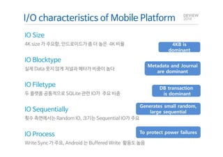 I/O characteristics of Mobile Platform 
IO Size 
4K size 가 주요함, 안드로이드가 좀 더 높은 4K 비율 
IO Blocktype 
실제 Data 못지 않게 저널과 메타가 비중이 높다 
Q&A 
IO Filetype 
두 플랫폼 공통적으로 SQLite 관련 IO가 주요 비중 
IO Sequentially 
횟수 측면에서는 Random IO, 크기는 Sequential IO가 주요 
4KB is 
dominant 
Metadata and Journal 
are dominant 
DB transaction 
is dominant 
Generates small random, 
To protect power failures 
IO Process 
Write Sync 가 주요, Android 는 Buffered Write 활용도 높음 
large sequential 
 