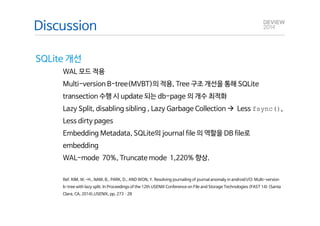 Q&A 
Discussion 
SQLite 개선 
WAL 모드 적용 
Multi-version B-tree(MVBT)의 적용, Tree 구조 개선을 통해 SQLite 
transection 수행 시 update 되는 db-page 의 개수 최적화 
Lazy Split, disabling sibling , Lazy Garbage Collection à Less fsync(), 
Less dirty pages 
Embedding Metadata, SQLite의 journal file 의 역할을 DB file로 
embedding 
WAL-mode 70%, Truncate mode 1,220% 향상. 
Ref. KIM, W.-H., NAM, B., PARK, D., AND WON, Y. Resolving journaling of journal anomaly in android I/O: Multi-version 
b-tree with lazy split. In Proceedings of the 12th USENIX Conference on File and Storage Technologies (FAST 14) (Santa 
Clara, CA, 2014),USENIX, pp. 273­28 
 