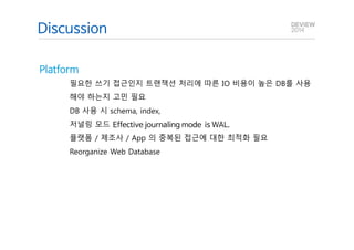 Q&A 
Discussion 
Platform 
필요한 쓰기 접근인지 트랜잭션 처리에 따른 IO 비용이 높은 DB를 사용 
해야 하는지 고민 필요 
DB 사용 시 schema, index, 
저널링 모드 Effective journaling mode is WAL. 
플랫폼 / 제조사 / App 의 중복된 접근에 대한 최적화 필요 
Reorganize Web Database 
 