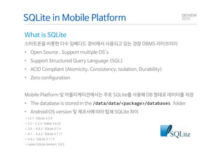 SQLite in Mobile Platform 
What is SQLite 
스마트폰을 비롯한 다수 임베디드 장비에서 사용되고 있는 경량 DBMS 라이브러리 
• Open Source , Support multiple OS’s 
• Support Structured Query Language (SQL) 
• ACID Compliant (Atomicity, Consistency, Isolation, Durability) 
• Zero configuration 
Mobile Platform 및 어플리케이션에서는 주로 SQLite를 사용해 DB 형태로 데이터를 저장 
• The database is stored in the /data/data/<package>/databases folder 
• Android OS version 및 제조사에 따라 탑재 SQLite 차이 
• < 2.1 : SQLite 3.5.9 
• 2.2 - 2.3.3 : SQlite 3.6.22 
• 3.0 ­4.0.3 
: SQLite 3.7.4 
• 4.1 ­4.2. 
x : SQLite 3.7.11 
• 4.4.x : SQLite 3.7.13 
• Latest SQLite Version: 3.8.5 
 