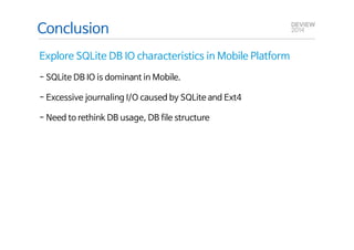 Conclusion 
Explore SQLite DB IO characteristics in Mobile Platform 
- SQLite DB IO is dominant in Mobile. 
- Excessive journaling I/O caused by SQLite and Ext4 
Q&A 
- Need to rethink DB usage, DB file structure 
 